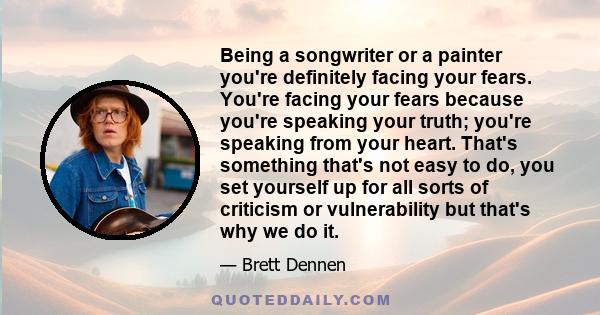 Being a songwriter or a painter you're definitely facing your fears. You're facing your fears because you're speaking your truth; you're speaking from your heart. That's something that's not easy to do, you set yourself 