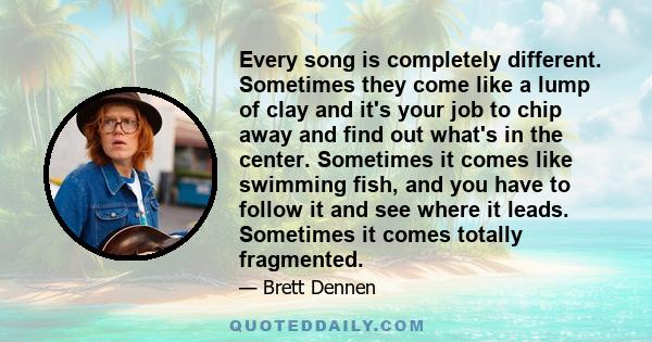 Every song is completely different. Sometimes they come like a lump of clay and it's your job to chip away and find out what's in the center. Sometimes it comes like swimming fish, and you have to follow it and see