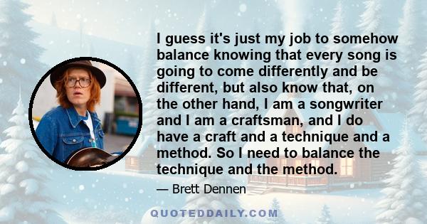 I guess it's just my job to somehow balance knowing that every song is going to come differently and be different, but also know that, on the other hand, I am a songwriter and I am a craftsman, and I do have a craft and 