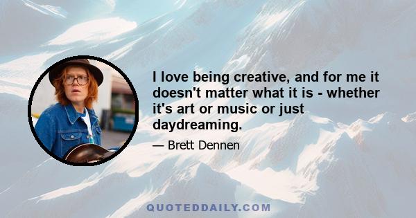 I love being creative, and for me it doesn't matter what it is - whether it's art or music or just daydreaming.