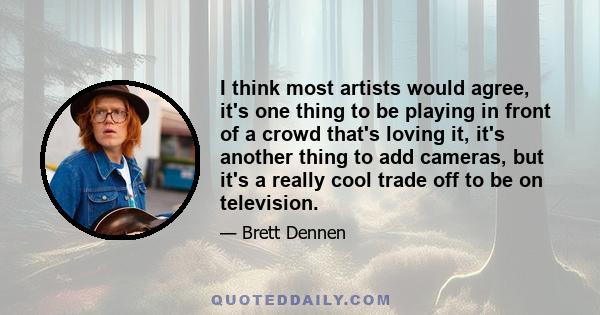 I think most artists would agree, it's one thing to be playing in front of a crowd that's loving it, it's another thing to add cameras, but it's a really cool trade off to be on television.