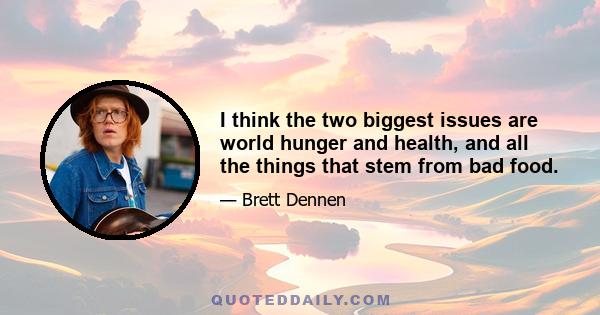 I think the two biggest issues are world hunger and health, and all the things that stem from bad food.