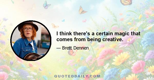 I think there's a certain magic that comes from being creative.