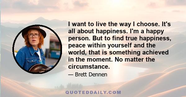 I want to live the way I choose. It's all about happiness. I'm a happy person. But to find true happiness, peace within yourself and the world, that is something achieved in the moment. No matter the circumstance.