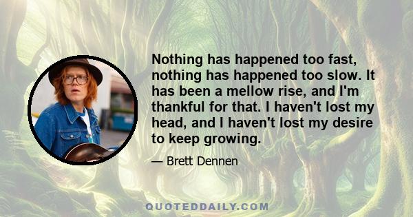 Nothing has happened too fast, nothing has happened too slow. It has been a mellow rise, and I'm thankful for that. I haven't lost my head, and I haven't lost my desire to keep growing.