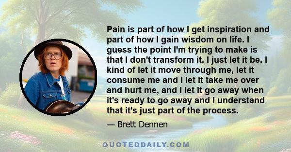 Pain is part of how I get inspiration and part of how I gain wisdom on life. I guess the point I'm trying to make is that I don't transform it, I just let it be. I kind of let it move through me, let it consume me and I 