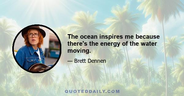 The ocean inspires me because there's the energy of the water moving.