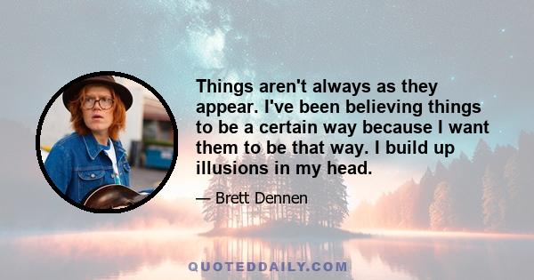 Things aren't always as they appear. I've been believing things to be a certain way because I want them to be that way. I build up illusions in my head.