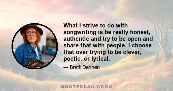 What I strive to do with songwriting is be really honest, authentic and try to be open and share that with people. I choose that over trying to be clever, poetic, or lyrical.