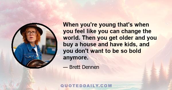 When you're young that's when you feel like you can change the world. Then you get older and you buy a house and have kids, and you don't want to be so bold anymore.