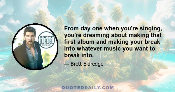 From day one when you're singing, you're dreaming about making that first album and making your break into whatever music you want to break into.