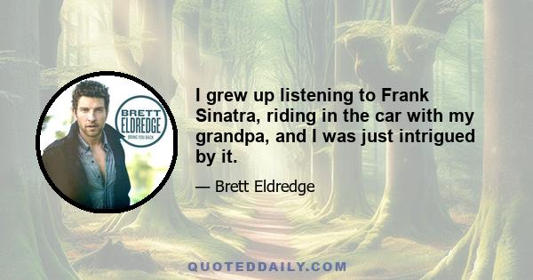 I grew up listening to Frank Sinatra, riding in the car with my grandpa, and I was just intrigued by it.