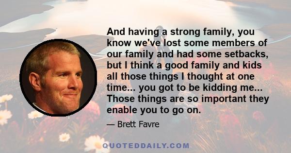 And having a strong family, you know we've lost some members of our family and had some setbacks, but I think a good family and kids all those things I thought at one time... you got to be kidding me... Those things are 