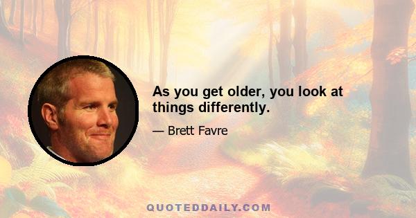 As you get older, you look at things differently.