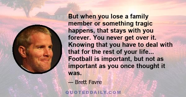 But when you lose a family member or something tragic happens, that stays with you forever. You never get over it. Knowing that you have to deal with that for the rest of your life... Football is important, but not as