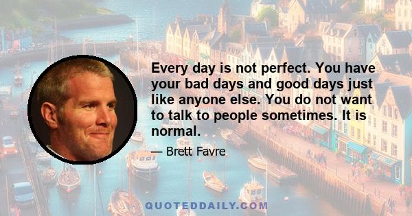 Every day is not perfect. You have your bad days and good days just like anyone else. You do not want to talk to people sometimes. It is normal.