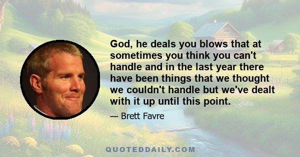 God, he deals you blows that at sometimes you think you can't handle and in the last year there have been things that we thought we couldn't handle but we've dealt with it up until this point.