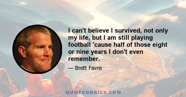 I can't believe I survived, not only my life, but I am still playing football 'cause half of those eight or nine years I don't even remember.