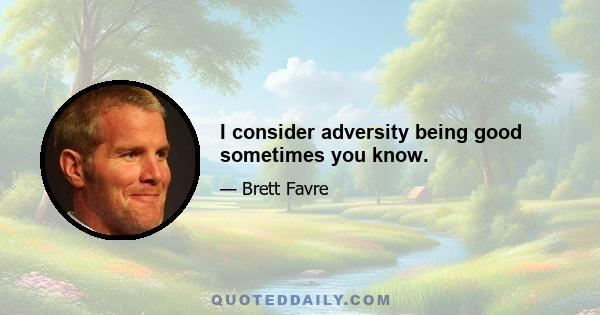 I consider adversity being good sometimes you know.