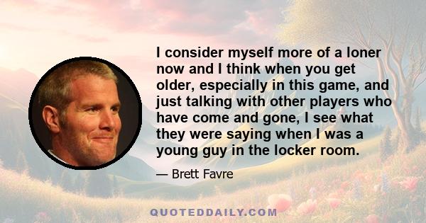 I consider myself more of a loner now and I think when you get older, especially in this game, and just talking with other players who have come and gone, I see what they were saying when I was a young guy in the locker 