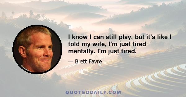 I know I can still play, but it's like I told my wife, I'm just tired mentally. I'm just tired.