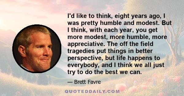 I'd like to think, eight years ago, I was pretty humble and modest. But I think, with each year, you get more modest, more humble, more appreciative. The off the field tragedies put things in better perspective, but