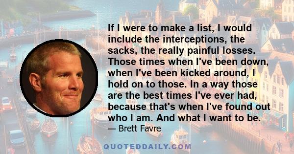 If I were to make a list, I would include the interceptions, the sacks, the really painful losses. Those times when I've been down, when I've been kicked around, I hold on to those. In a way those are the best times