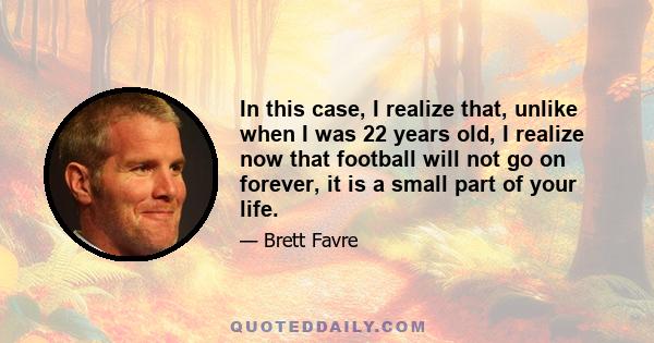 In this case, I realize that, unlike when I was 22 years old, I realize now that football will not go on forever, it is a small part of your life.