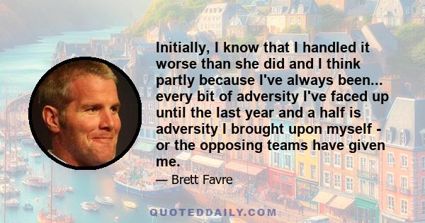 Initially, I know that I handled it worse than she did and I think partly because I've always been... every bit of adversity I've faced up until the last year and a half is adversity I brought upon myself - or the