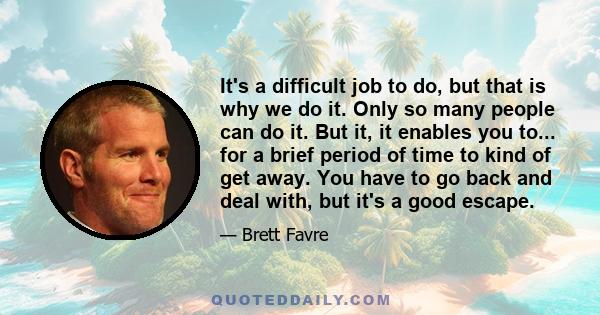 It's a difficult job to do, but that is why we do it. Only so many people can do it. But it, it enables you to... for a brief period of time to kind of get away. You have to go back and deal with, but it's a good escape.