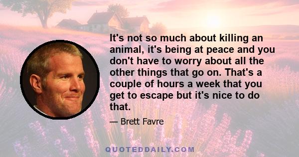 It's not so much about killing an animal, it's being at peace and you don't have to worry about all the other things that go on. That's a couple of hours a week that you get to escape but it's nice to do that.