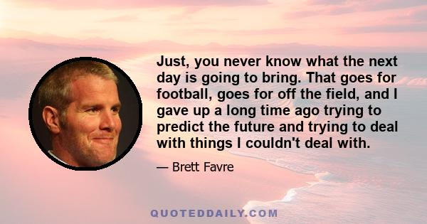 Just, you never know what the next day is going to bring. That goes for football, goes for off the field, and I gave up a long time ago trying to predict the future and trying to deal with things I couldn't deal with.