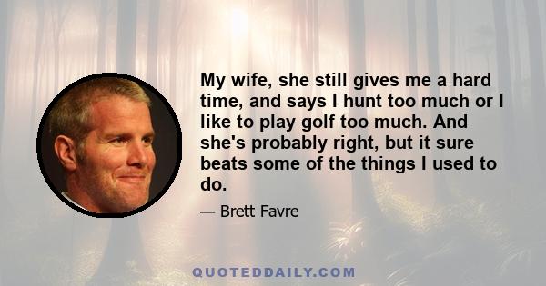 My wife, she still gives me a hard time, and says I hunt too much or I like to play golf too much. And she's probably right, but it sure beats some of the things I used to do.