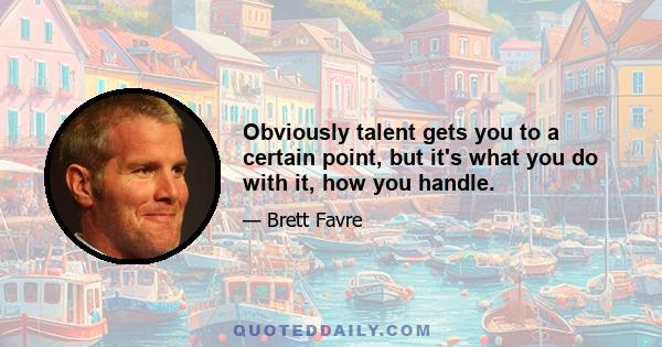 Obviously talent gets you to a certain point, but it's what you do with it, how you handle.