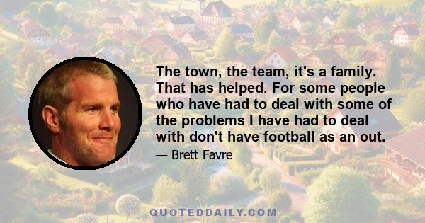 The town, the team, it's a family. That has helped. For some people who have had to deal with some of the problems I have had to deal with don't have football as an out.