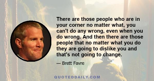 There are those people who are in your corner no matter what, you can't do any wrong, even when you do wrong. And then there are those people that no matter what you do they are going to dislike you and that's not going 