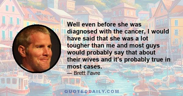 Well even before she was diagnosed with the cancer, I would have said that she was a lot tougher than me and most guys would probably say that about their wives and it's probably true in most cases.