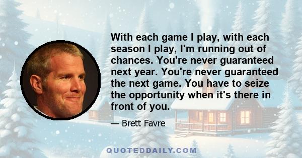 With each game I play, with each season I play, I'm running out of chances. You're never guaranteed next year. You're never guaranteed the next game. You have to seize the opportunity when it's there in front of you.