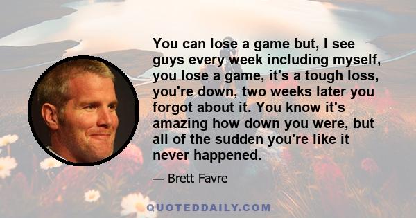 You can lose a game but, I see guys every week including myself, you lose a game, it's a tough loss, you're down, two weeks later you forgot about it. You know it's amazing how down you were, but all of the sudden