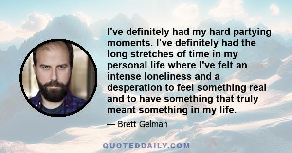 I've definitely had my hard partying moments. I've definitely had the long stretches of time in my personal life where I've felt an intense loneliness and a desperation to feel something real and to have something that