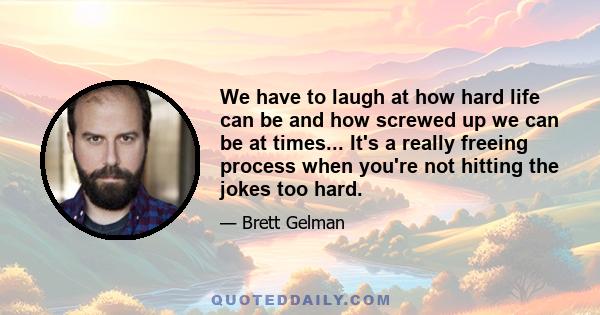 We have to laugh at how hard life can be and how screwed up we can be at times... It's a really freeing process when you're not hitting the jokes too hard.