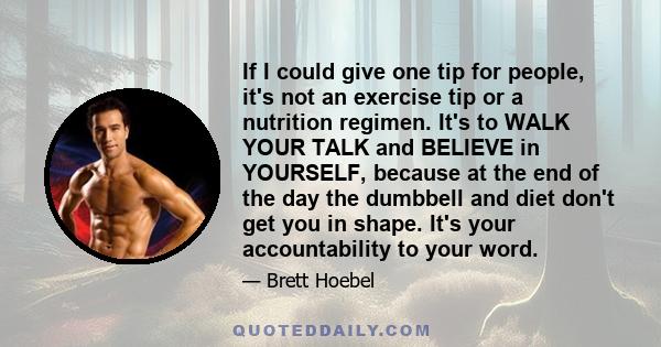 If I could give one tip for people, it's not an exercise tip or a nutrition regimen. It's to WALK YOUR TALK and BELIEVE in YOURSELF, because at the end of the day the dumbbell and diet don't get you in shape. It's your