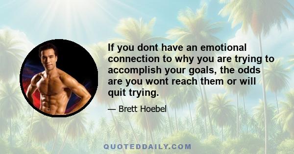 If you dont have an emotional connection to why you are trying to accomplish your goals, the odds are you wont reach them or will quit trying.