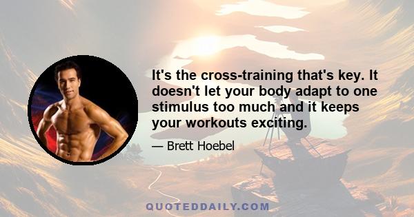 It's the cross-training that's key. It doesn't let your body adapt to one stimulus too much and it keeps your workouts exciting.