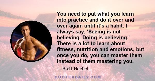 You need to put what you learn into practice and do it over and over again until it's a habit. I always say, 'Seeing is not believing. Doing is believing.' There is a lot to learn about fitness, nutrition and emotions,