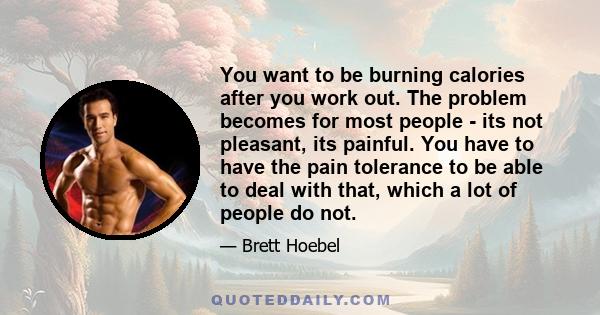 You want to be burning calories after you work out. The problem becomes for most people - its not pleasant, its painful. You have to have the pain tolerance to be able to deal with that, which a lot of people do not.