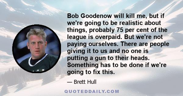 Bob Goodenow will kill me, but if we're going to be realistic about things, probably 75 per cent of the league is overpaid. But we're not paying ourselves. There are people giving it to us and no one is putting a gun to 