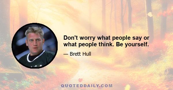 Don't worry what people say or what people think. Be yourself.