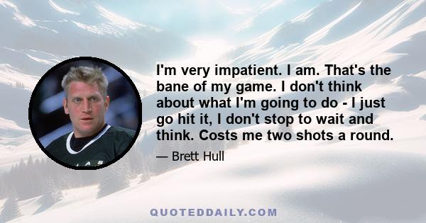 I'm very impatient. I am. That's the bane of my game. I don't think about what I'm going to do - I just go hit it, I don't stop to wait and think. Costs me two shots a round.