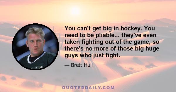 You can't get big in hockey. You need to be pliable... they've even taken fighting out of the game, so there's no more of those big huge guys who just fight.